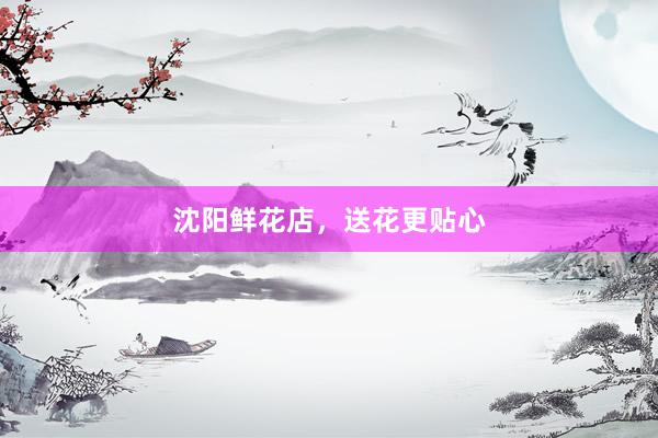 沈阳鲜花店，送花更贴心